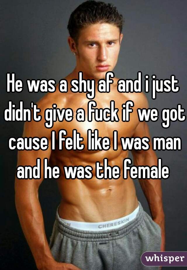 He was a shy af and i just didn't give a fuck if we got cause I felt like I was man and he was the female 