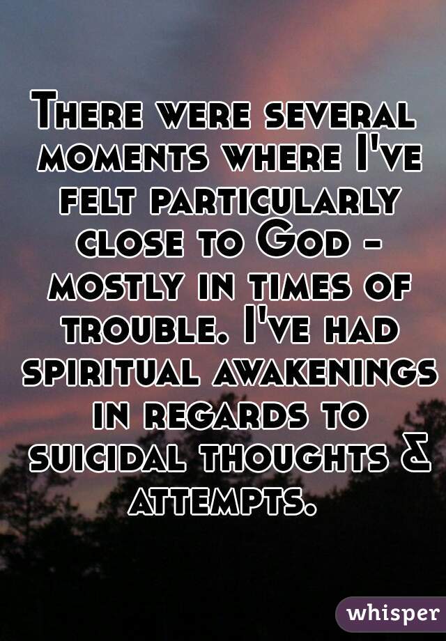 There were several moments where I've felt particularly close to God - mostly in times of trouble. I've had spiritual awakenings in regards to suicidal thoughts & attempts. 