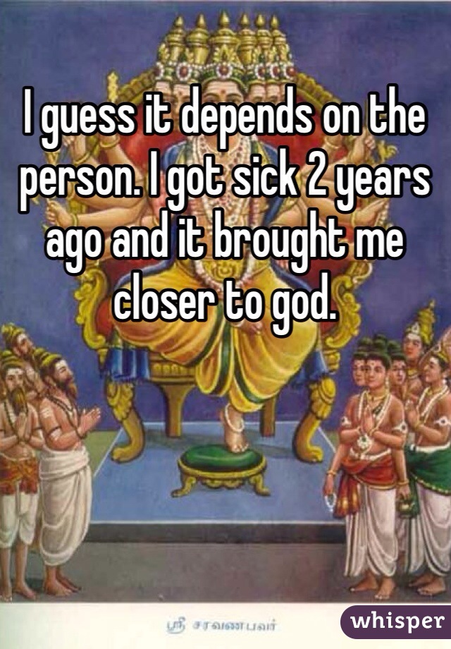 I guess it depends on the person. I got sick 2 years ago and it brought me closer to god. 