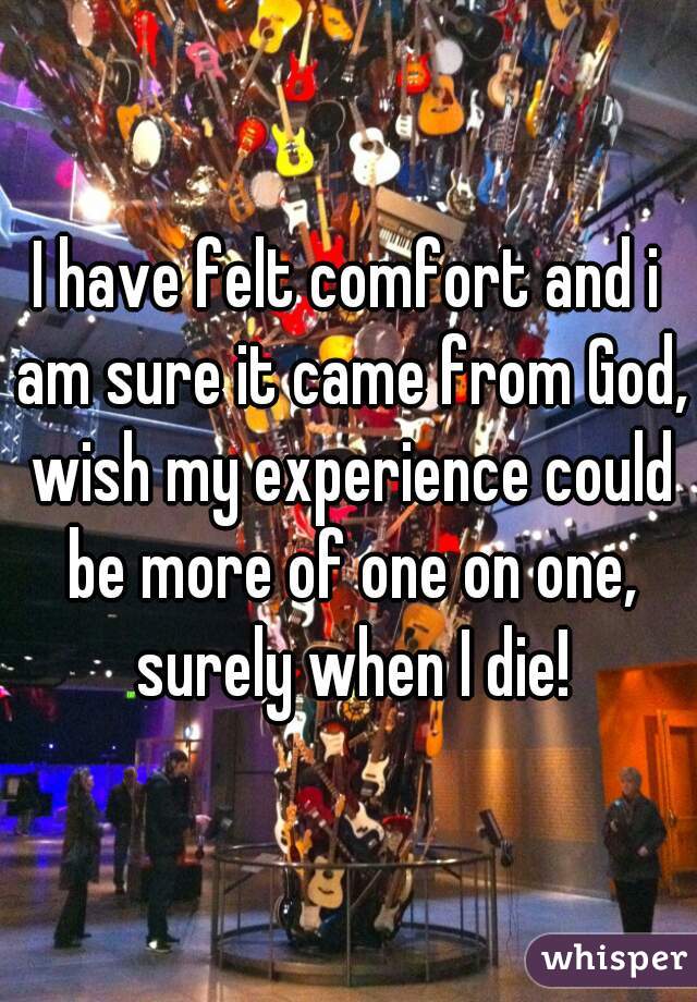 I have felt comfort and i am sure it came from God, wish my experience could be more of one on one, surely when I die!