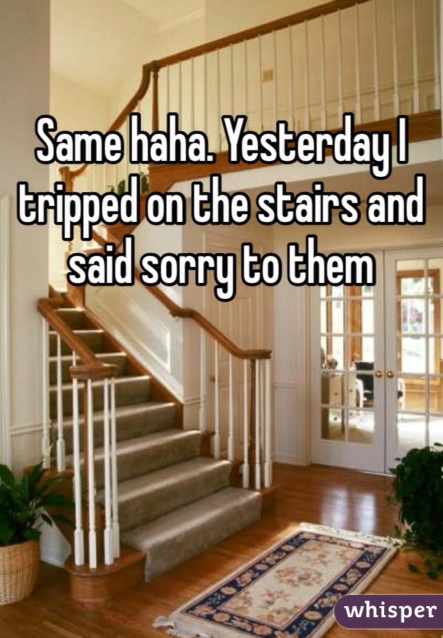 Same haha. Yesterday I tripped on the stairs and said sorry to them
