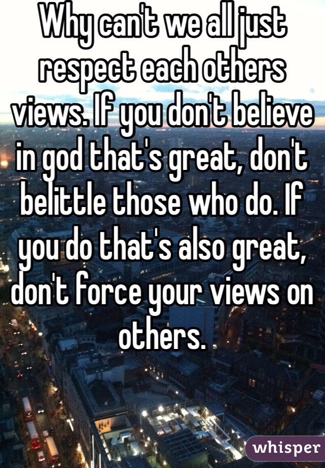 Why can't we all just respect each others views. If you don't believe in god that's great, don't belittle those who do. If you do that's also great, don't force your views on others. 