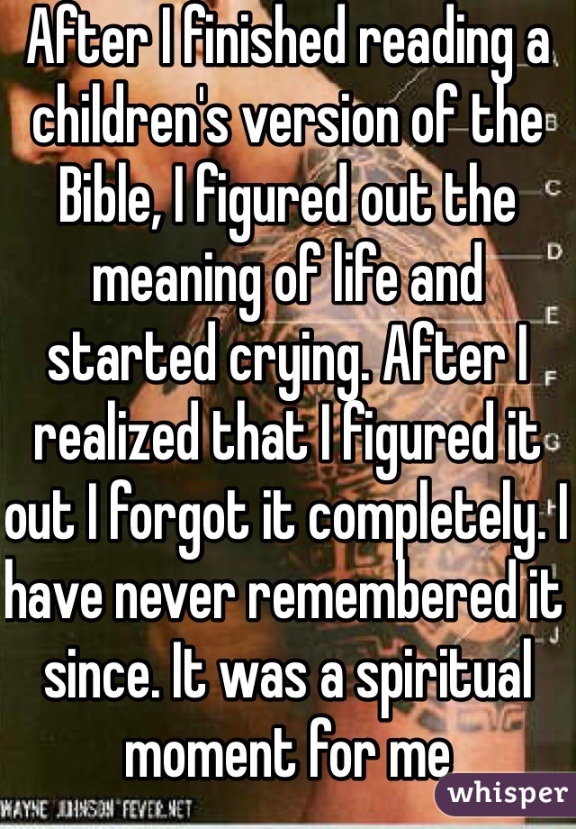 After I finished reading a children's version of the Bible, I figured out the meaning of life and started crying. After I realized that I figured it out I forgot it completely. I have never remembered it since. It was a spiritual moment for me