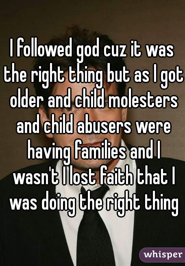 I followed god cuz it was the right thing but as I got older and child molesters and child abusers were having families and I wasn't I lost faith that I was doing the right thing