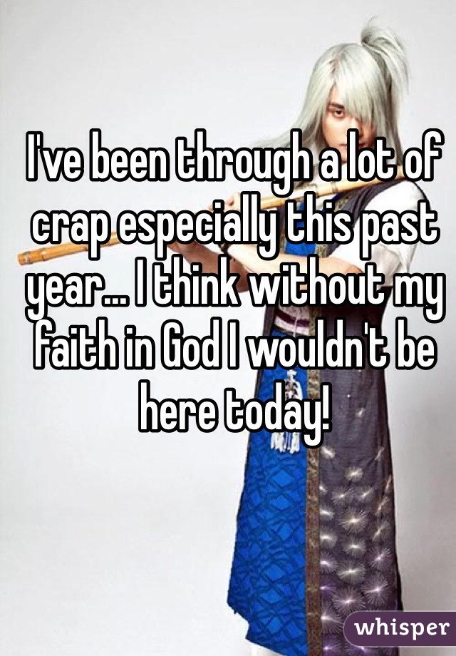 I've been through a lot of crap especially this past year... I think without my faith in God I wouldn't be here today!