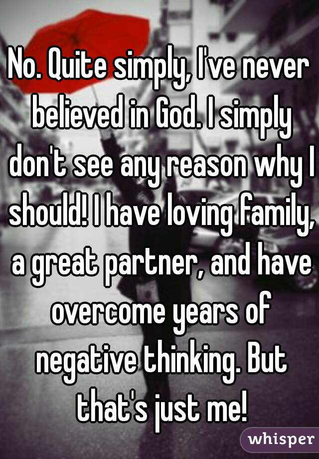 No. Quite simply, I've never believed in God. I simply don't see any reason why I should! I have loving family, a great partner, and have overcome years of negative thinking. But that's just me!