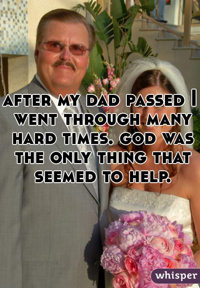 after my dad passed I went through many hard times. god was the only thing that seemed to help.