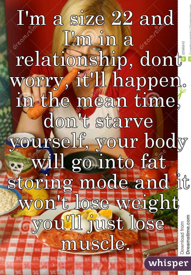 I'm a size 22 and I'm in a relationship, dont worry, it'll happen. in the mean time, don't starve yourself, your body will go into fat storing mode and it won't lose weight you'll just lose muscle. 
