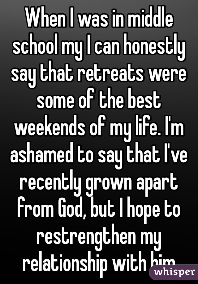 When I was in middle school my I can honestly say that retreats were some of the best weekends of my life. I'm ashamed to say that I've recently grown apart from God, but I hope to restrengthen my relationship with him 