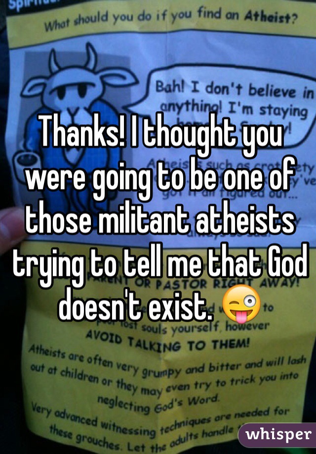 Thanks! I thought you were going to be one of those militant atheists trying to tell me that God doesn't exist. 😜