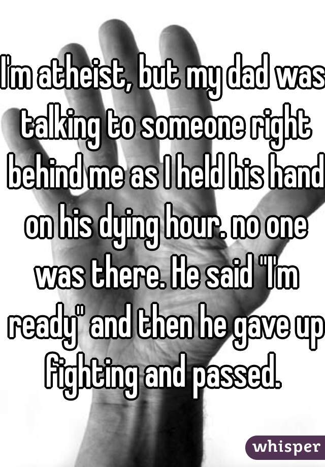 I'm atheist, but my dad was talking to someone right behind me as I held his hand on his dying hour. no one was there. He said "I'm ready" and then he gave up fighting and passed. 