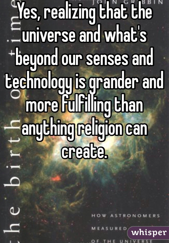 Yes, realizing that the universe and what's beyond our senses and technology is grander and more fulfilling than anything religion can create.