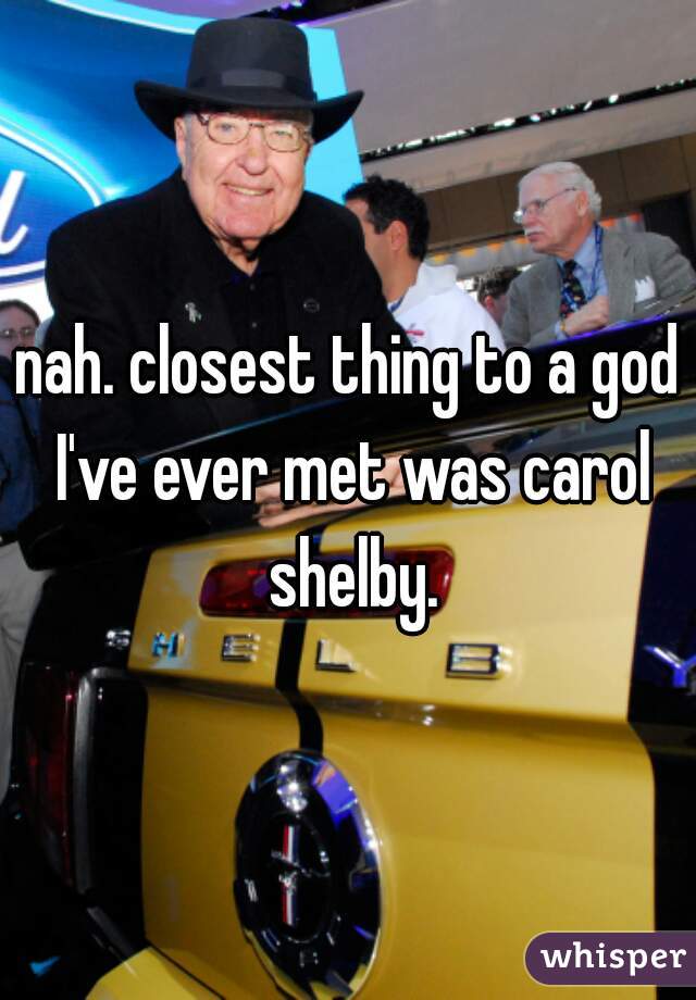 nah. closest thing to a god I've ever met was carol shelby.