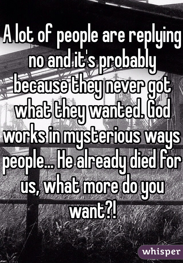 A lot of people are replying no and it's probably because they never got what they wanted. God works in mysterious ways people... He already died for us, what more do you want?!