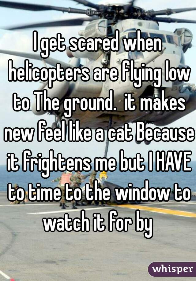 I get scared when helicopters are flying low to The ground.  it makes new feel like a cat Because it frightens me but I HAVE to time to the window to watch it for by 
