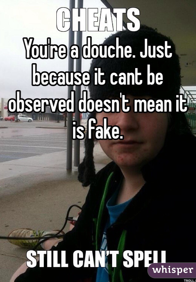 You're a douche. Just because it cant be observed doesn't mean it is fake. 