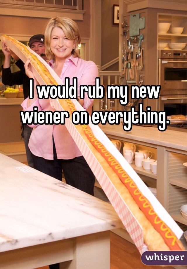 I would rub my new wiener on everything. 