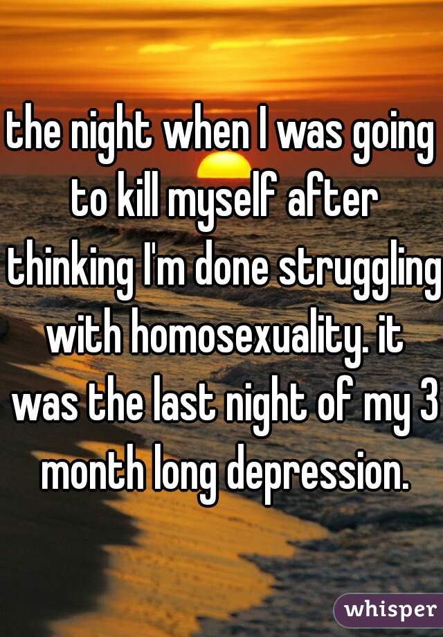 the night when I was going to kill myself after thinking I'm done struggling with homosexuality. it was the last night of my 3 month long depression.