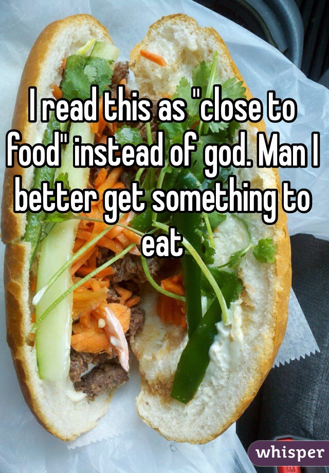 I read this as "close to food" instead of god. Man I better get something to eat