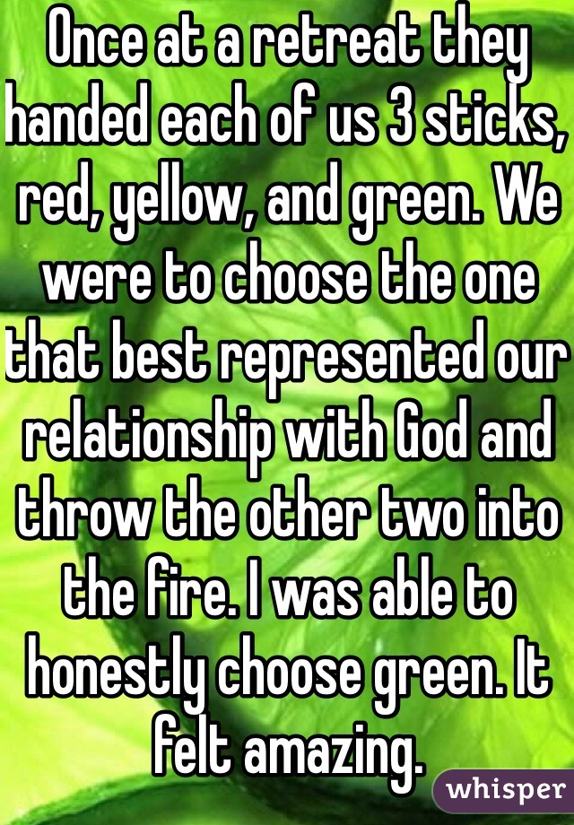 Once at a retreat they handed each of us 3 sticks, red, yellow, and green. We were to choose the one that best represented our relationship with God and throw the other two into the fire. I was able to honestly choose green. It felt amazing.