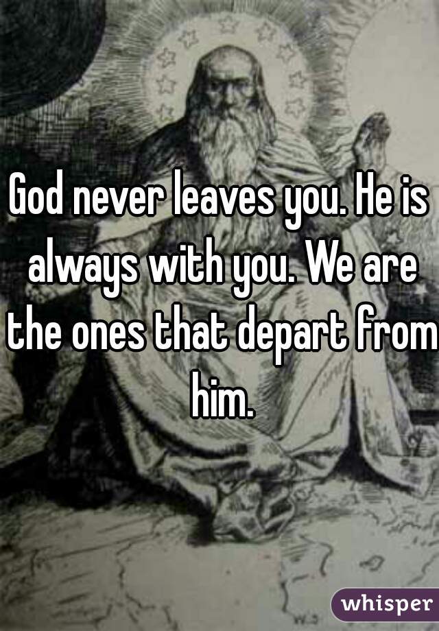 God never leaves you. He is always with you. We are the ones that depart from him.