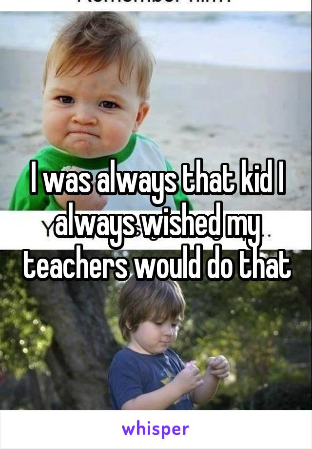 I was always that kid I always wished my teachers would do that