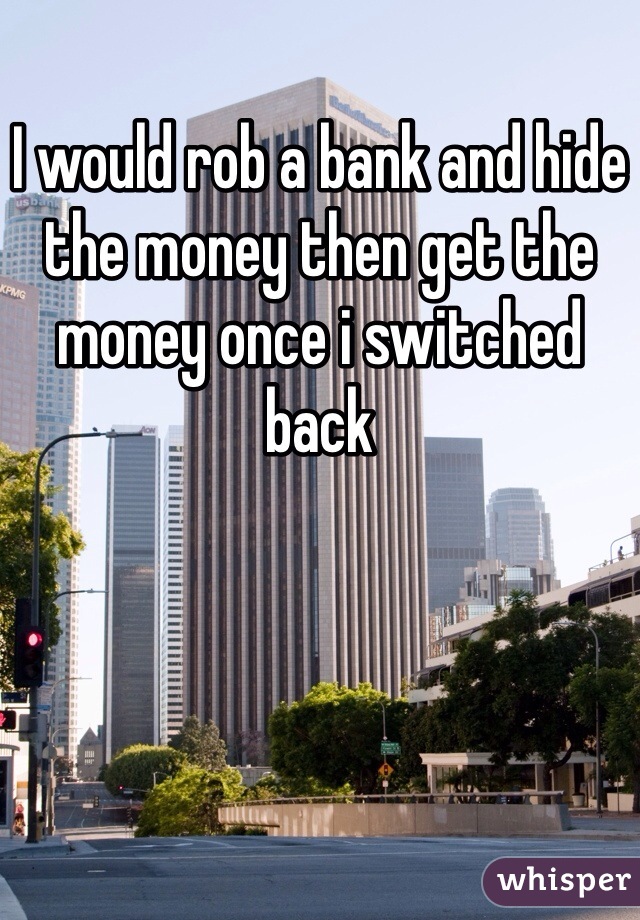 I would rob a bank and hide the money then get the money once i switched back