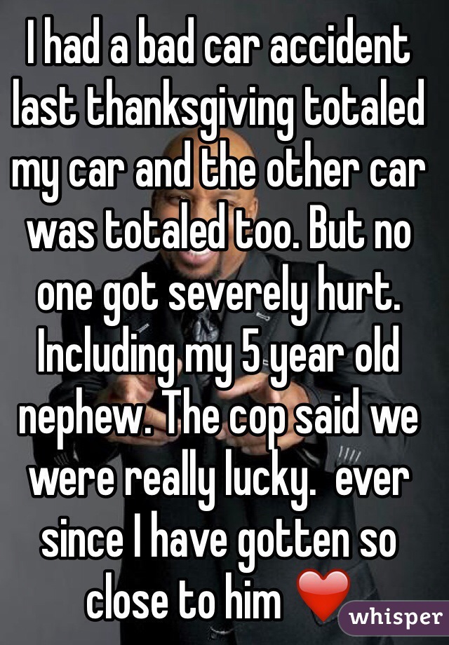 I had a bad car accident last thanksgiving totaled my car and the other car was totaled too. But no one got severely hurt. Including my 5 year old nephew. The cop said we were really lucky.  ever since I have gotten so close to him ❤️