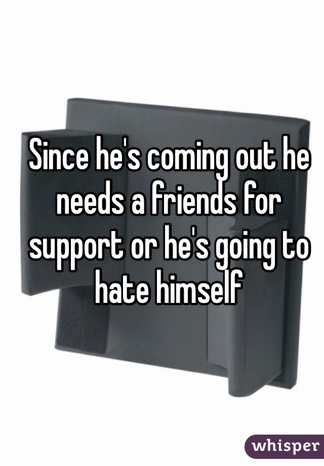 Since he's coming out he needs a friends for support or he's going to hate himself 