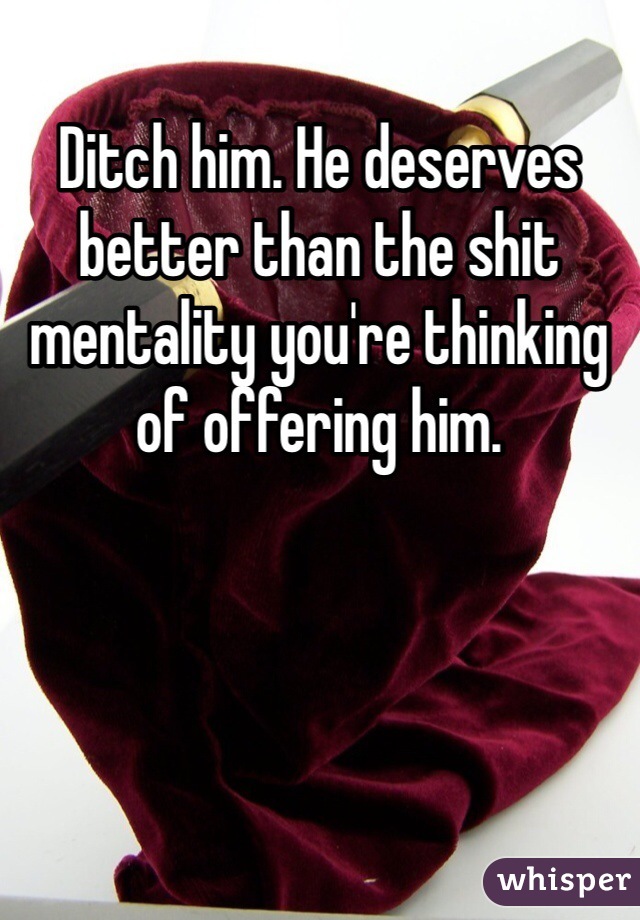 Ditch him. He deserves better than the shit mentality you're thinking of offering him.
