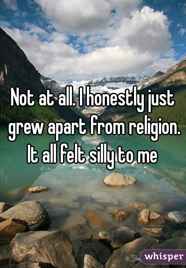 Not at all. I honestly just grew apart from religion. It all felt silly to me 