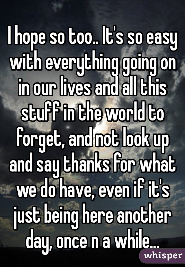 I hope so too.. It's so easy with everything going on in our lives and all this stuff in the world to forget, and not look up and say thanks for what we do have, even if it's just being here another day, once n a while...