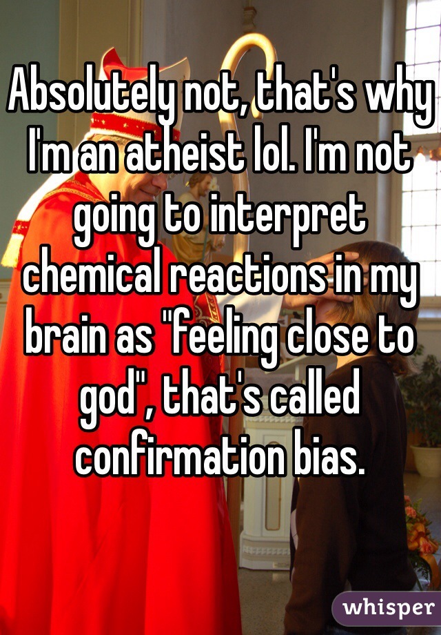 Absolutely not, that's why I'm an atheist lol. I'm not going to interpret chemical reactions in my brain as "feeling close to god", that's called confirmation bias.