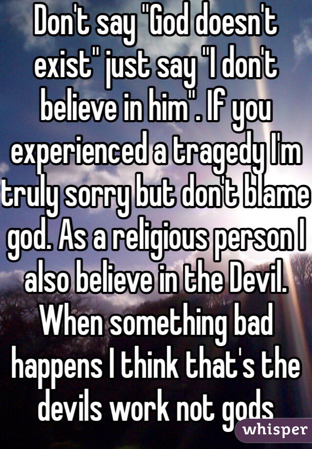 Don't say "God doesn't exist" just say "I don't believe in him". If you experienced a tragedy I'm truly sorry but don't blame god. As a religious person I also believe in the Devil. When something bad happens I think that's the devils work not gods  