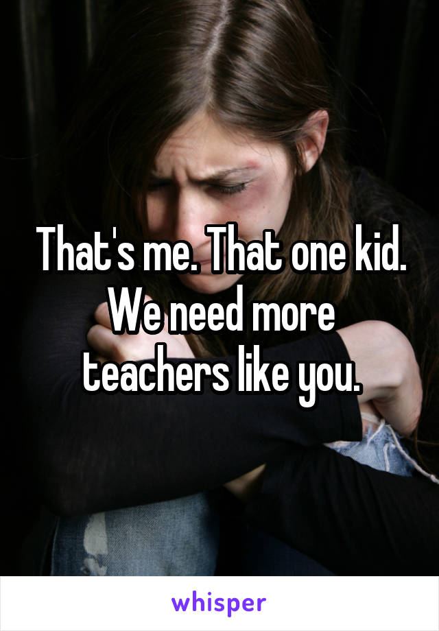 That's me. That one kid. We need more teachers like you.
