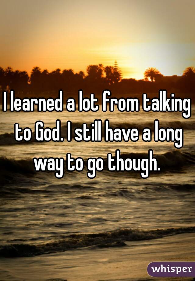 I learned a lot from talking to God. I still have a long way to go though. 