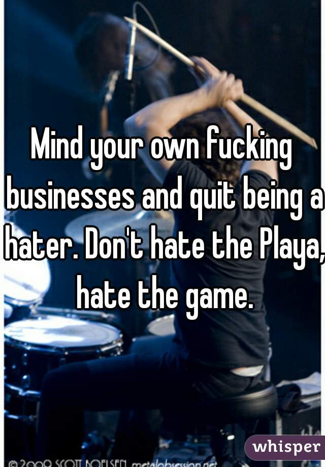 Mind your own fucking businesses and quit being a hater. Don't hate the Playa, hate the game.