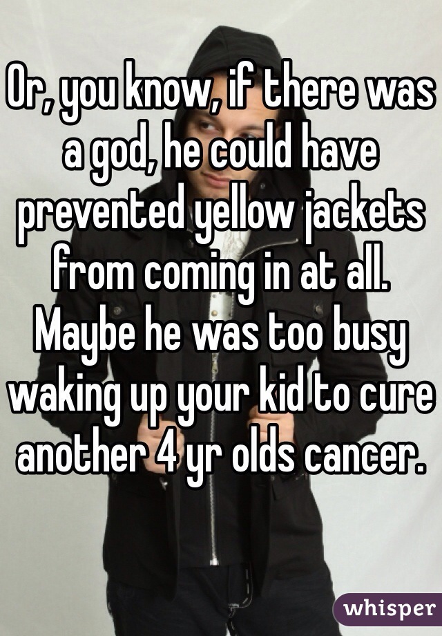 Or, you know, if there was a god, he could have prevented yellow jackets from coming in at all. Maybe he was too busy waking up your kid to cure another 4 yr olds cancer.