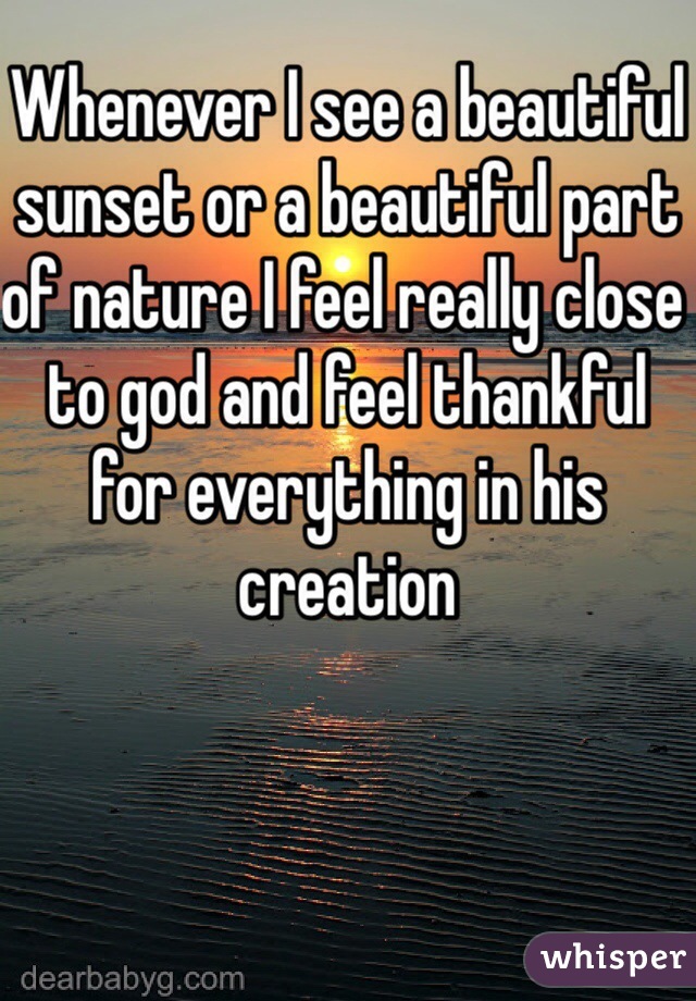 Whenever I see a beautiful sunset or a beautiful part of nature I feel really close to god and feel thankful for everything in his creation