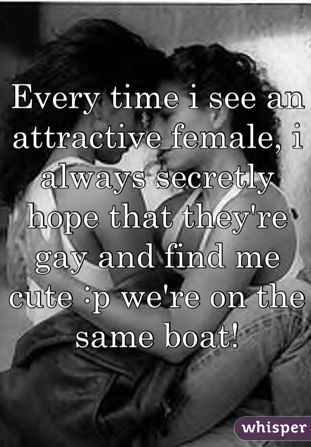 Every time i see an attractive female, i always secretly hope that they're gay and find me cute :p we're on the same boat! 