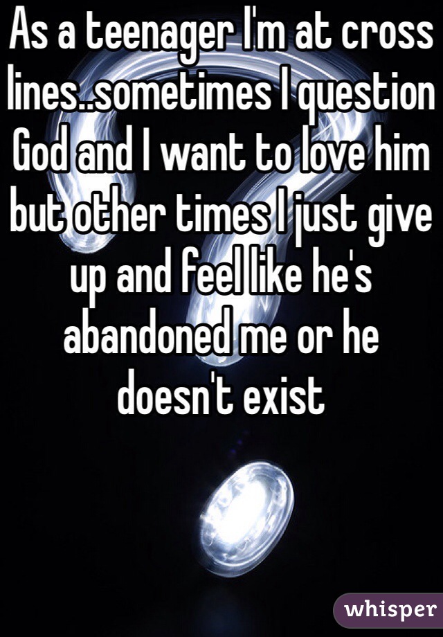 As a teenager I'm at cross lines..sometimes I question God and I want to love him but other times I just give up and feel like he's abandoned me or he doesn't exist