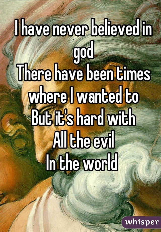 I have never believed in god
There have been times 
where I wanted to
But it's hard with 
All the evil
In the world 