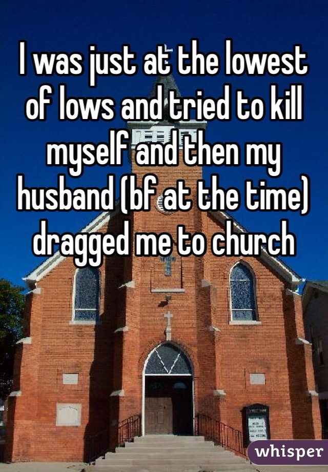 I was just at the lowest of lows and tried to kill myself and then my husband (bf at the time) dragged me to church