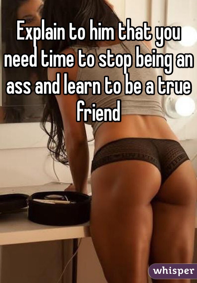 Explain to him that you need time to stop being an ass and learn to be a true friend