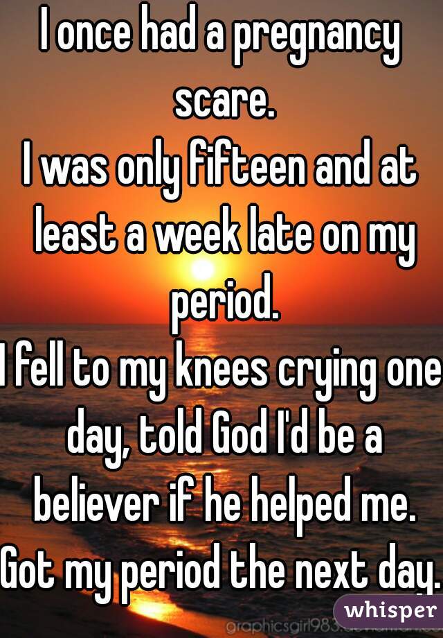 I once had a pregnancy scare.
I was only fifteen and at least a week late on my period.
I fell to my knees crying one day, told God I'd be a believer if he helped me.
Got my period the next day.