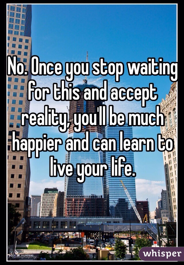 No. Once you stop waiting for this and accept reality, you'll be much happier and can learn to live your life. 