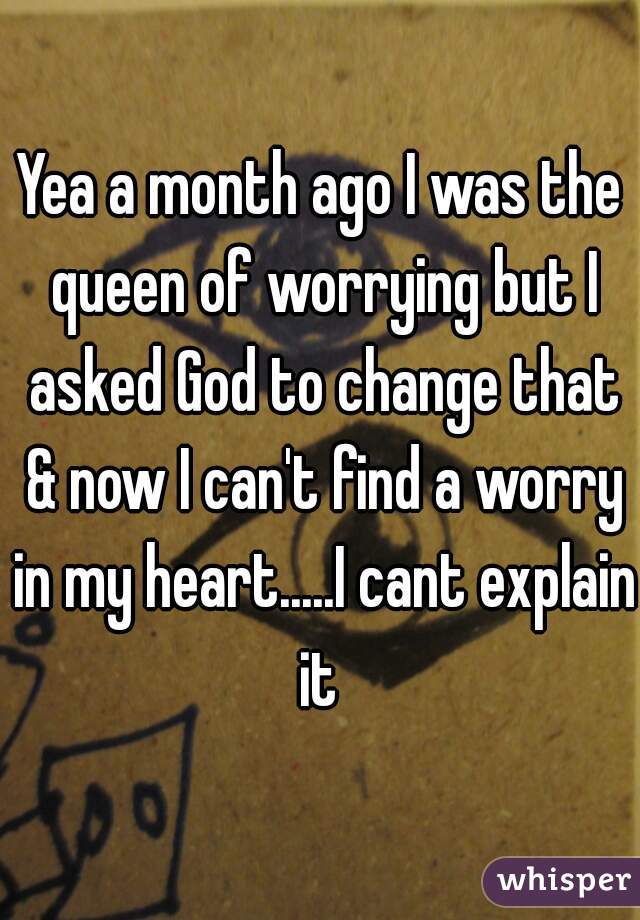 Yea a month ago I was the queen of worrying but I asked God to change that & now I can't find a worry in my heart.....I cant explain it 