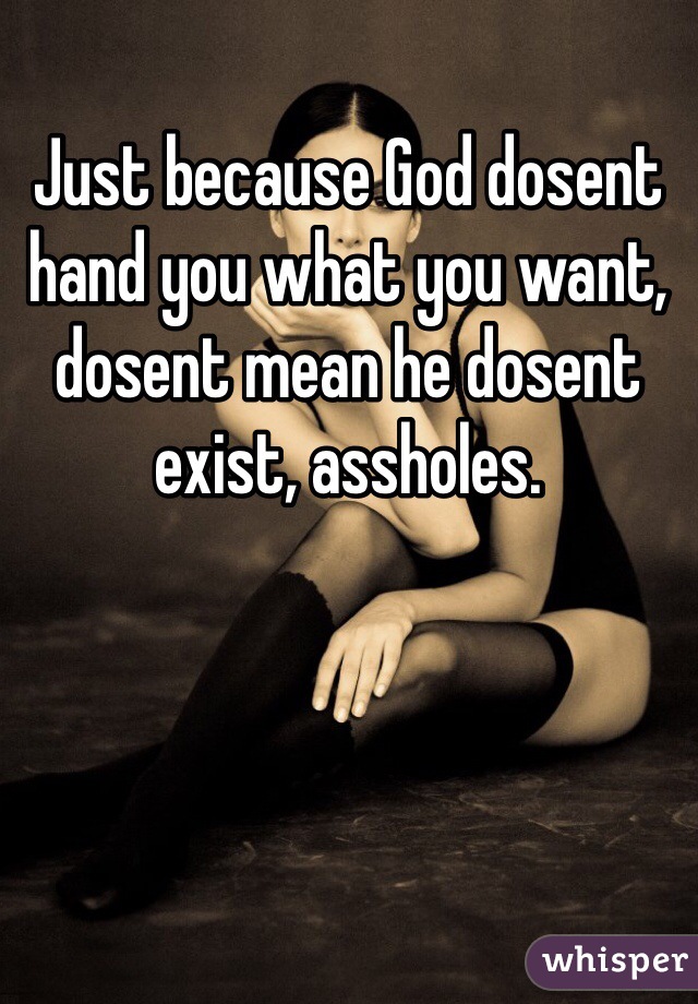 Just because God dosent hand you what you want, dosent mean he dosent exist, assholes. 