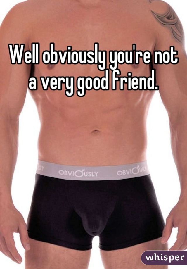 Well obviously you're not a very good friend.