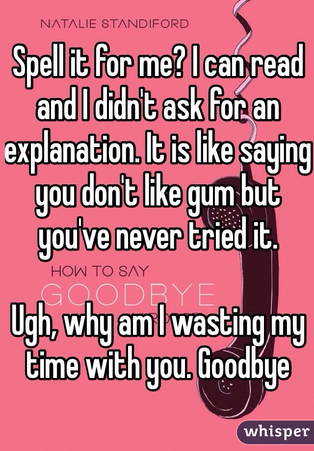 Spell it for me? I can read and I didn't ask for an explanation. It is like saying you don't like gum but you've never tried it. 

Ugh, why am I wasting my time with you. Goodbye 